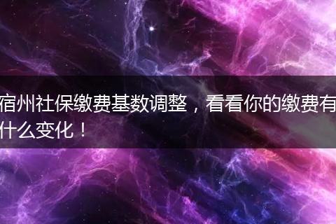 宿州社保缴费基数调整，看看你的缴费有什么变化！