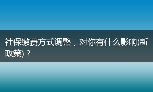 社保缴费方式调整，对你有什么影响(新政策)？