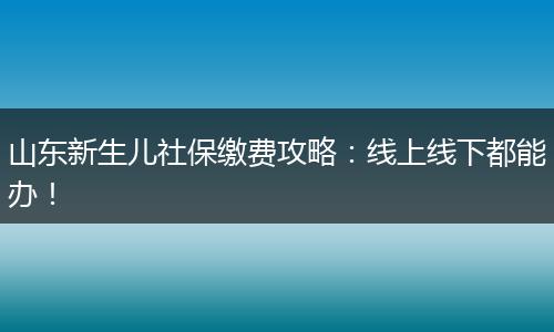 山东新生儿社保缴费攻略：线上线下都能办！