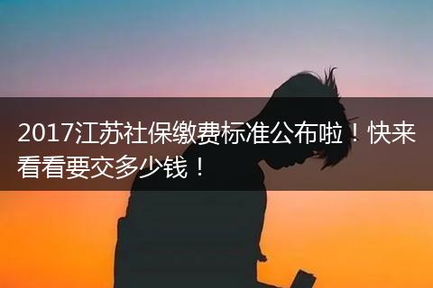 2017江苏社保缴费标准公布啦！快来看看要交多少钱！