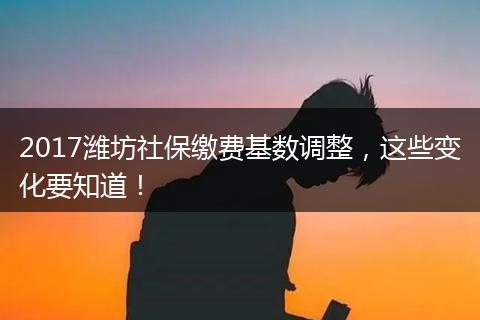 2017潍坊社保缴费基数调整，这些变化要知道！