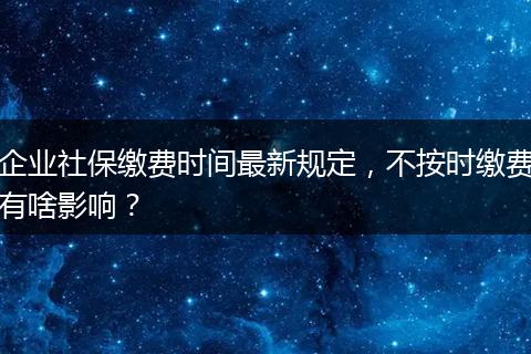 企业社保缴费时间最新规定，不按时缴费有啥影响？