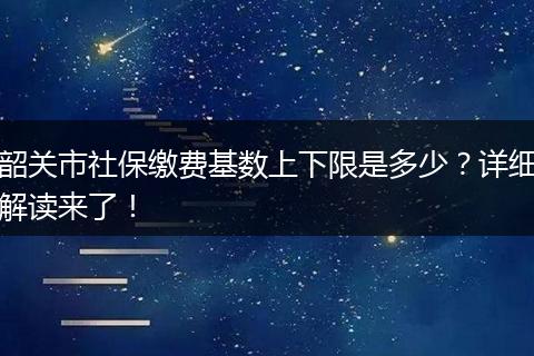 韶关市社保缴费基数上下限是多少？详细解读来了！