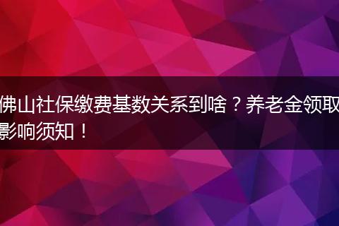 佛山社保缴费基数关系到啥？养老金领取影响须知！