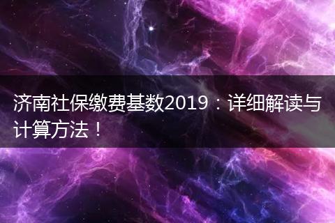 济南社保缴费基数2019：详细解读与计算方法！