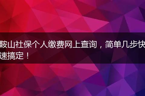 鞍山社保个人缴费网上查询，简单几步快速搞定！