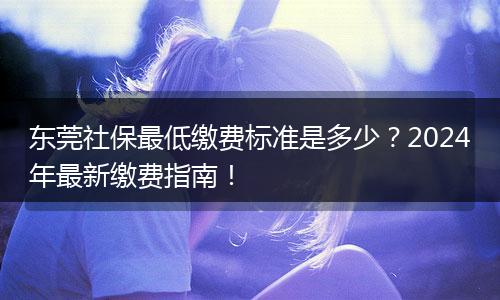 东莞社保最低缴费标准是多少？2024年最新缴费指南！