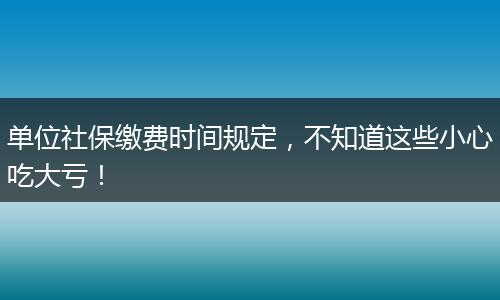单位社保缴费时间规定，不知道这些小心吃大亏！