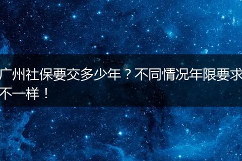 广州社保要交多少年？不同情况年限要求不一样！