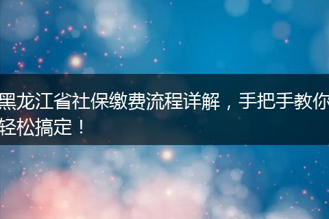 黑龙江省社保缴费流程详解，手把手教你轻松搞定！