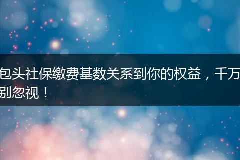 包头社保缴费基数关系到你的权益，千万别忽视！