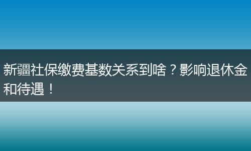 新疆社保缴费基数关系到啥？影响退休金和待遇！