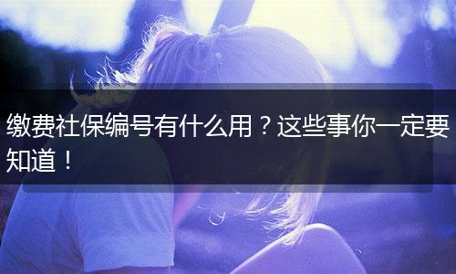 缴费社保编号有什么用？这些事你一定要知道！