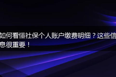 如何看懂社保个人账户缴费明细？这些信息很重要！