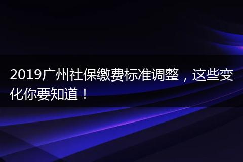 2019广州社保缴费标准调整，这些变化你要知道！