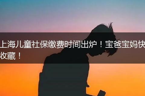 上海儿童社保缴费时间出炉！宝爸宝妈快收藏！