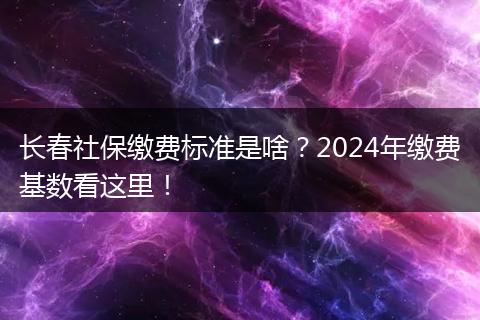长春社保缴费标准是啥？2024年缴费基数看这里！