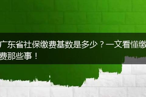 广东省社保缴费基数是多少？一文看懂缴费那些事！
