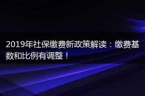 2019年社保缴费新政策解读：缴费基数和比例有调整！