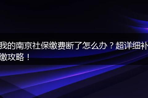 我的南京社保缴费断了怎么办？超详细补缴攻略！