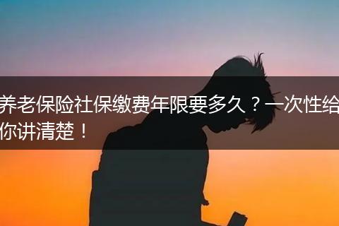 养老保险社保缴费年限要多久？一次性给你讲清楚！