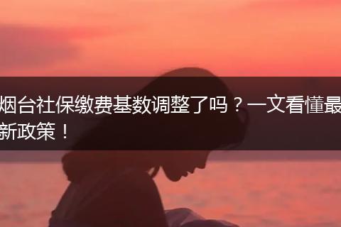 烟台社保缴费基数调整了吗？一文看懂最新政策！