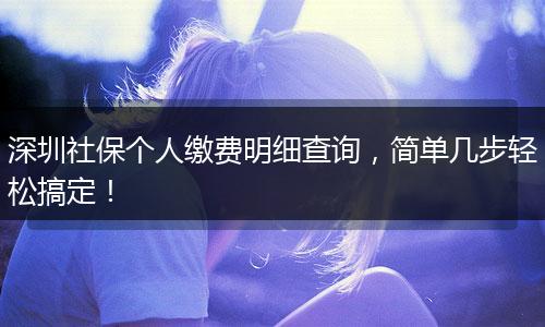 深圳社保个人缴费明细查询，简单几步轻松搞定！