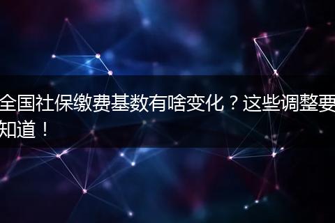 全国社保缴费基数有啥变化？这些调整要知道！