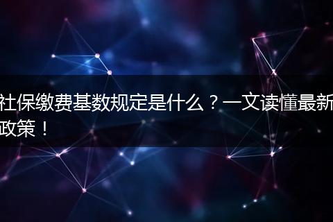 社保缴费基数规定是什么？一文读懂最新政策！
