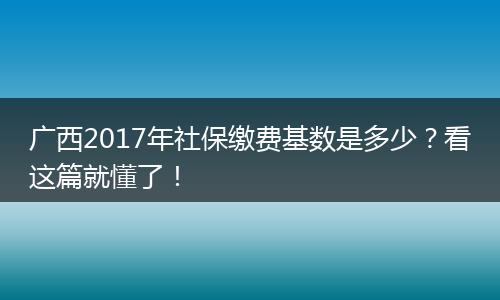 广西2017年社保缴费基数是多少？看这篇就懂了！