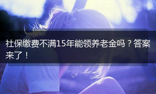 社保缴费不满15年能领养老金吗？答案来了！