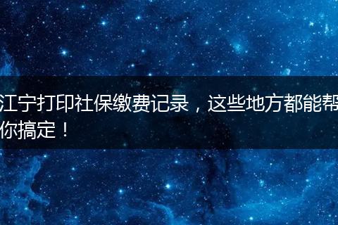 江宁打印社保缴费记录，这些地方都能帮你搞定！