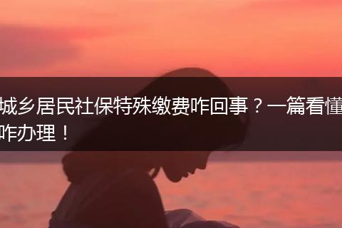 城乡居民社保特殊缴费咋回事？一篇看懂咋办理！