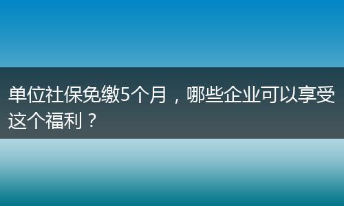 单位社保免缴5个月，哪些企业可以享受这个福利？