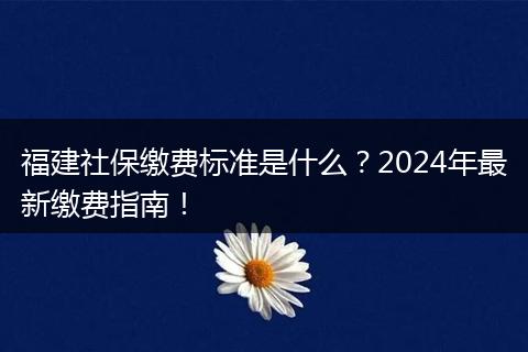福建社保缴费标准是什么？2024年最新缴费指南！