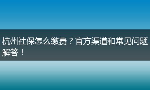 杭州社保怎么缴费？官方渠道和常见问题解答！