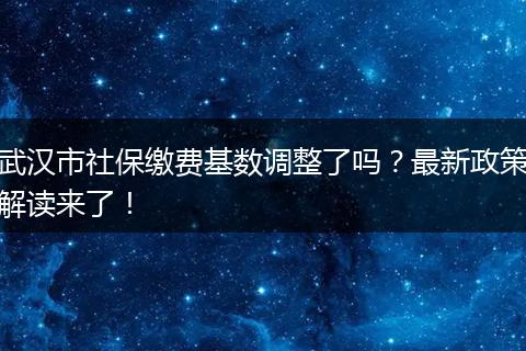 武汉市社保缴费基数调整了吗？最新政策解读来了！
