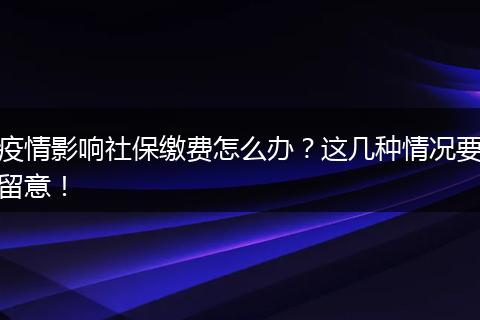 疫情影响社保缴费怎么办？这几种情况要留意！