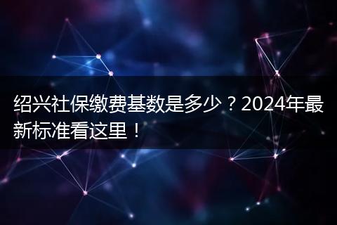 绍兴社保缴费基数是多少？2024年最新标准看这里！