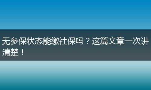 无参保状态能缴社保吗？这篇文章一次讲清楚！