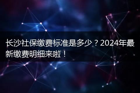 长沙社保缴费标准是多少？2024年最新缴费明细来啦！