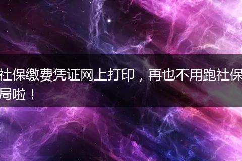 社保缴费凭证网上打印，再也不用跑社保局啦！