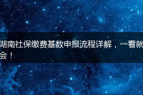湖南社保缴费基数申报流程详解，一看就会！