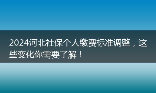 2024河北社保个人缴费标准调整，这些变化你需要了解！