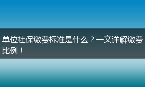 单位社保缴费标准是什么？一文详解缴费比例！