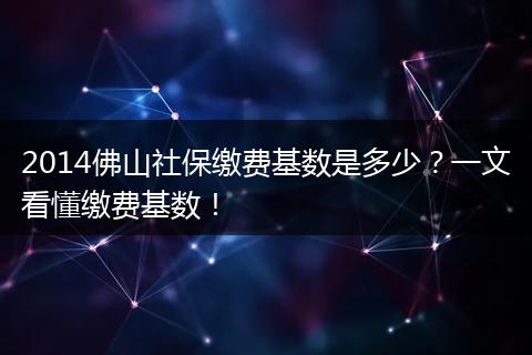 2014佛山社保缴费基数是多少？一文看懂缴费基数！