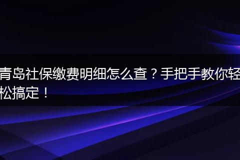 青岛社保缴费明细怎么查？手把手教你轻松搞定！
