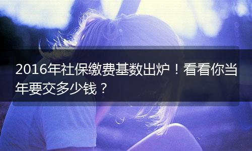 2016年社保缴费基数出炉！看看你当年要交多少钱？