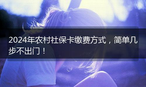 2024年农村社保卡缴费方式，简单几步不出门！