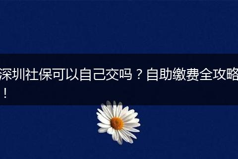 深圳社保可以自己交吗？自助缴费全攻略！